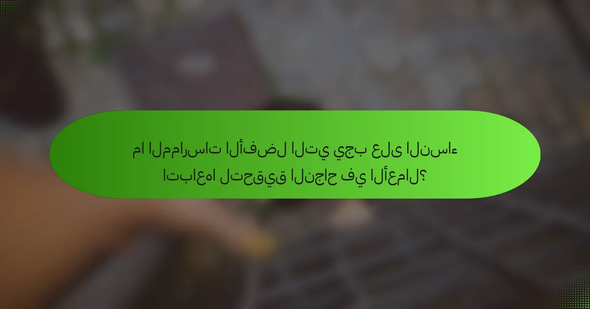 ما الممارسات الأفضل التي يجب على النساء اتباعها لتحقيق النجاح في الأعمال؟